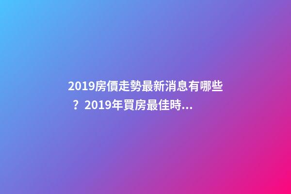 2019房價走勢最新消息有哪些？2019年買房最佳時間是啥？